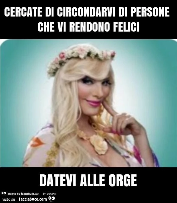 Cercate di circondarvi di persone che vi rendono felici datevi alle orge