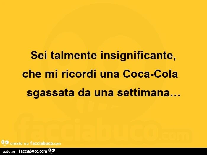 Sei talmente insignificante, che mi ricordi una coca-cola sgassata da una settimana