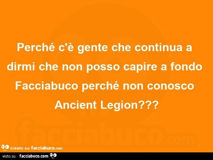 Perché c'è gente che continua a dirmi che non posso capire a fondo facciabuco perché non conosco ancient legion?
