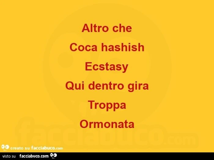 Altro che coca hashish ecstasy qui dentro gira troppa ormonata