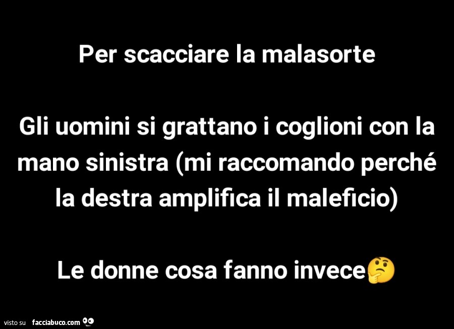 Per scacciare la malasorte gli uomini si grattano i coglioni con la mano sinistra mi raccomando perché la destra amplifica il maleficio. Le donne cosa fanno invece