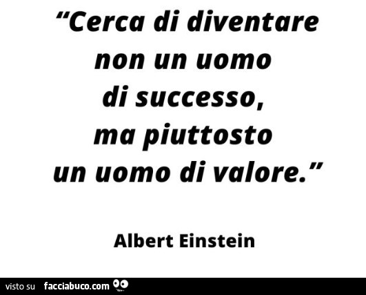 Cerca di diventare non un uomo di successo, ma piuttosto un uomo di valore. Albert Einstein