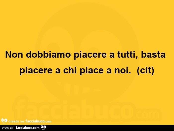 Non dobbiamo piacere a tutti, basta piacere a chi piace a noi