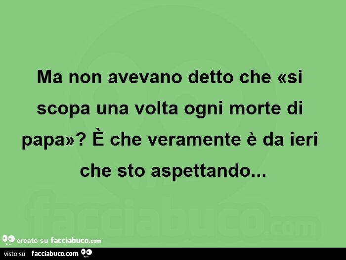 Ma non avevano detto che «si scopa una volta ogni morte di papa»? È Che veramente è da ieri che sto aspettando