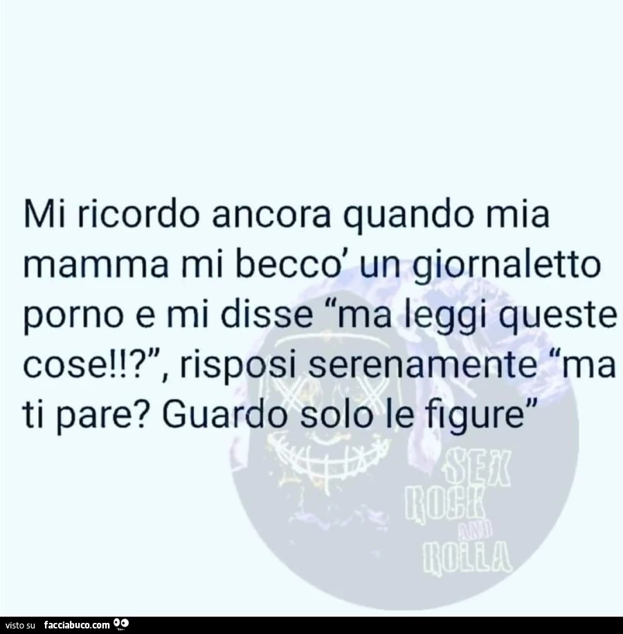 Mi ricordo ancora quando mia mamma mi beccò un giornaletto porno e mi disse ma leggi queste cose!? Risposi serenamente ma ti pare? Guardo solo le figure