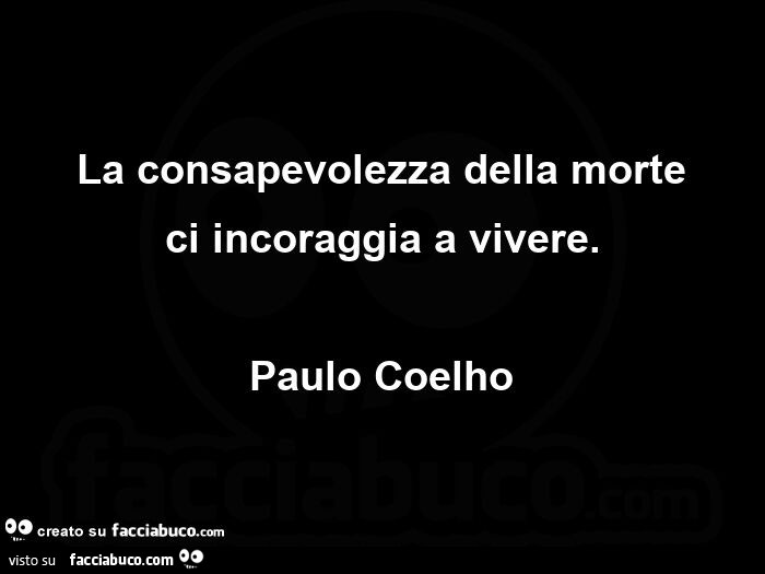 La consapevolezza della morte ci incoraggia a vivere. Paulo Coelho