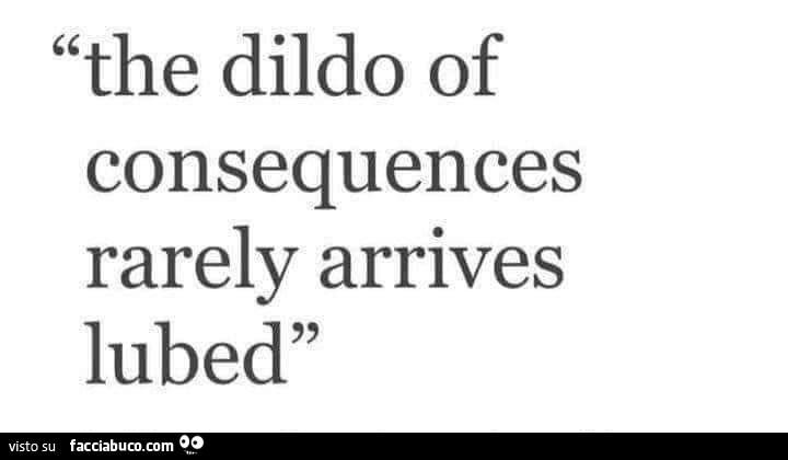 The dildo of consequences rarely arrives lubed