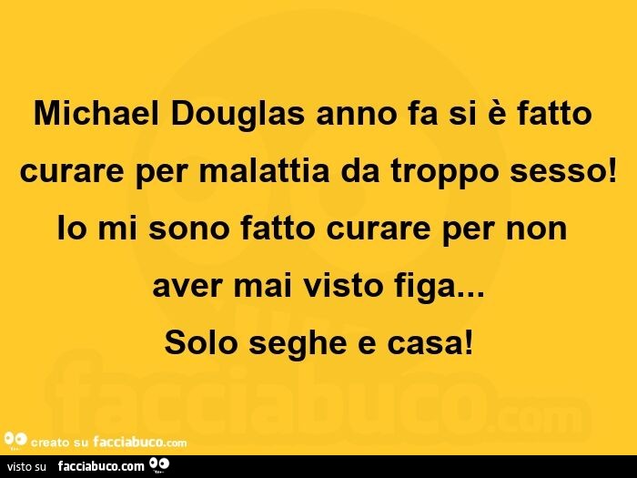 Michael Douglas anno fa si è fatto curare per malattia da troppo sesso! Io mi sono fatto curare per non aver mai visto figa… Solo seghe e casa
