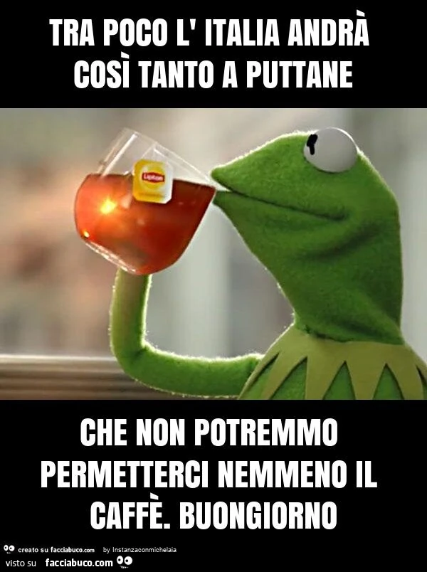 Tra poco l' italia andrà così tanto a puttane che non potremmo permetterci nemmeno il caffè. Buongiorno
