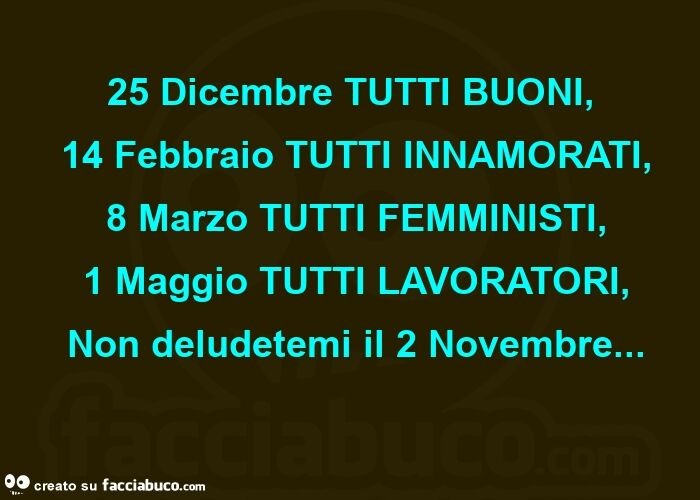 25 dicembre tutti buoni,  14 febbraio tutti innamorati,  8 marzo tutti femministi,  1 maggio tutti lavoratori,  non deludetemi il 2 novembre