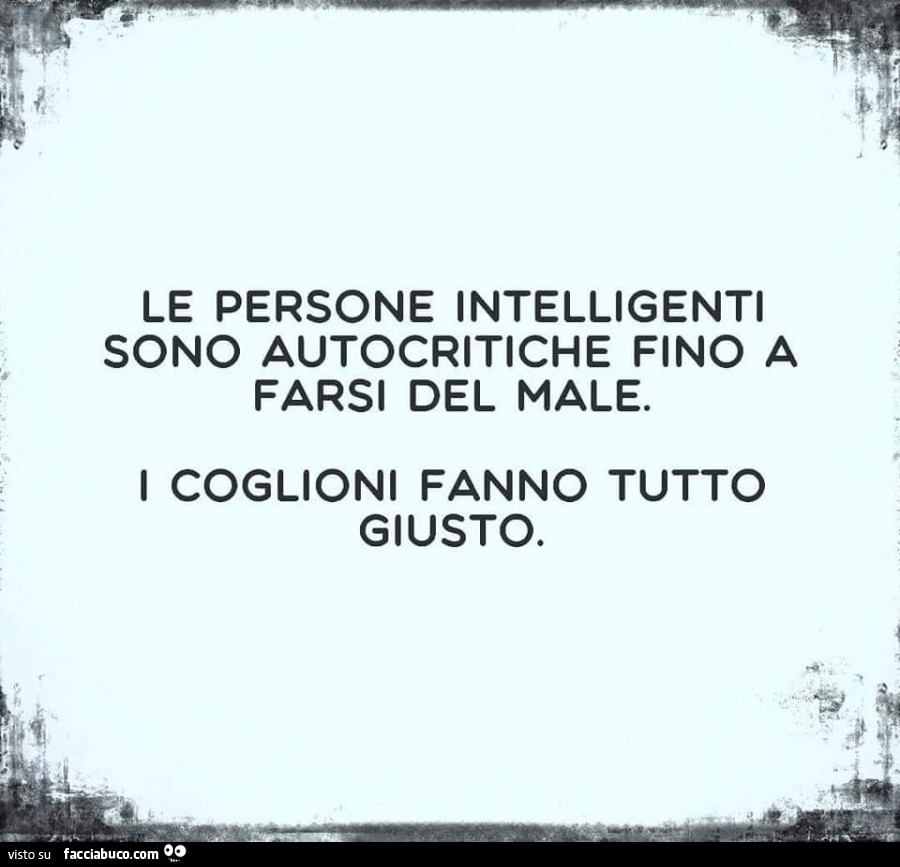 Le persone intelligenti sono autocritiche fino a farsi del male. I coglioni fanno tutto giusto