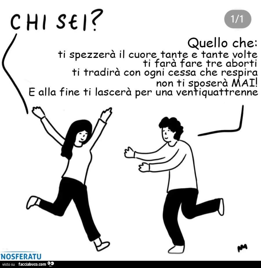 Chi sei? Quello che: ti spezzerà il cuore tante e tante volte ti farà fare tre aborti ti tradirà con ogni cessa che respira non ti sposerà mai! E alla fine ti lascerà per una ventiquattrenne