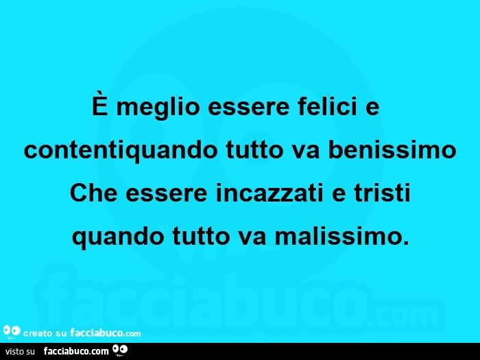 È meglio essere felici e contentiquando tutto va benissimo che essere incazzati e tristi quando tutto va malissimo