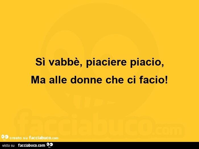 Sì vabbè, piaciere piacio, ma alle donne che ci facio