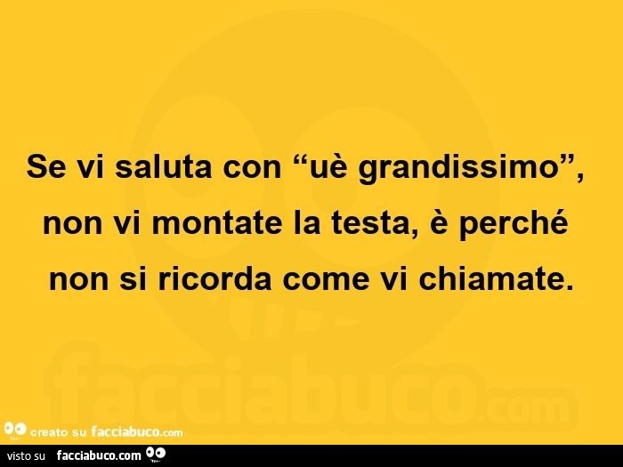 Se vi saluta con uè grandissimo, non vi montate la testa, è perché non si ricorda come vi chiamate