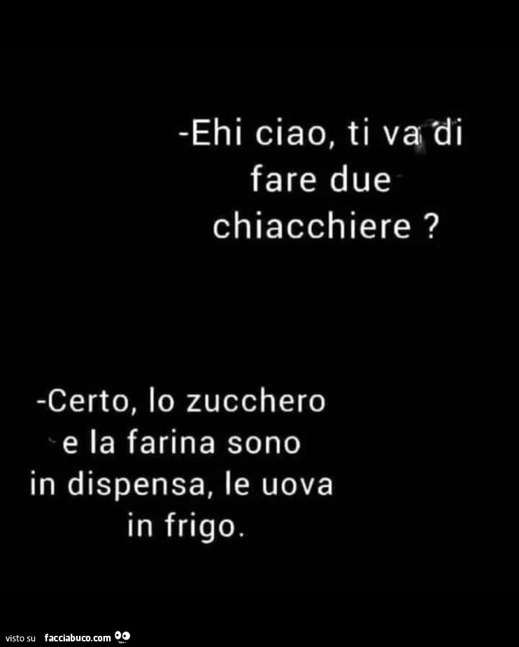 Ehi ciao, ti va di fare due chiacchiere? Certo, lo zucchero e la farina sono in dispensa, le uova in frigo