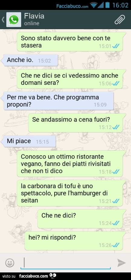 Sono stato davvero bene con te stasera. Anche io. Che ne dici se ci vedessimo anche domani sera? Per me va bene. Che programma proponi? Se andassimo a cena fuori? Mi piace. Conosco un ottimo ristorante vegano, fanno dei piatti rivisitati che non ti dico. 