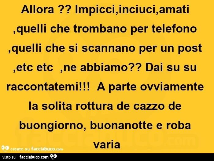 Allora? Impicci, inciuci, amati, quelli che trombano per telefono, quelli che si scannano per un post, etc etc , ne abbiamo? Dai su su raccontatemi!   A parte ovviamente la solita rottura de cazzo de buongiorno, buonanotte e roba varia 