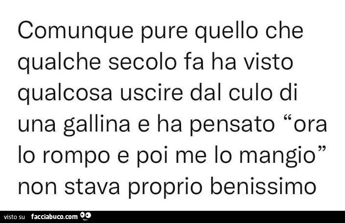 Comunque pure quello che qualche secolo fa ha visto qualcosa uscire dal culo di una gallina e ha pensato ora lo rompo e poi me lo mangio non stava proprio benissimo