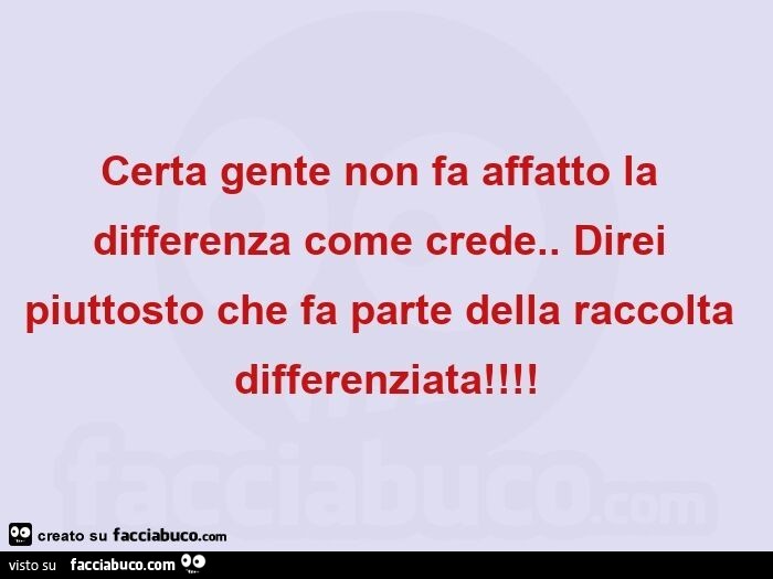 Certa gente non fa affatto la differenza come crede. Direi piuttosto che fa parte della raccolta differenziata