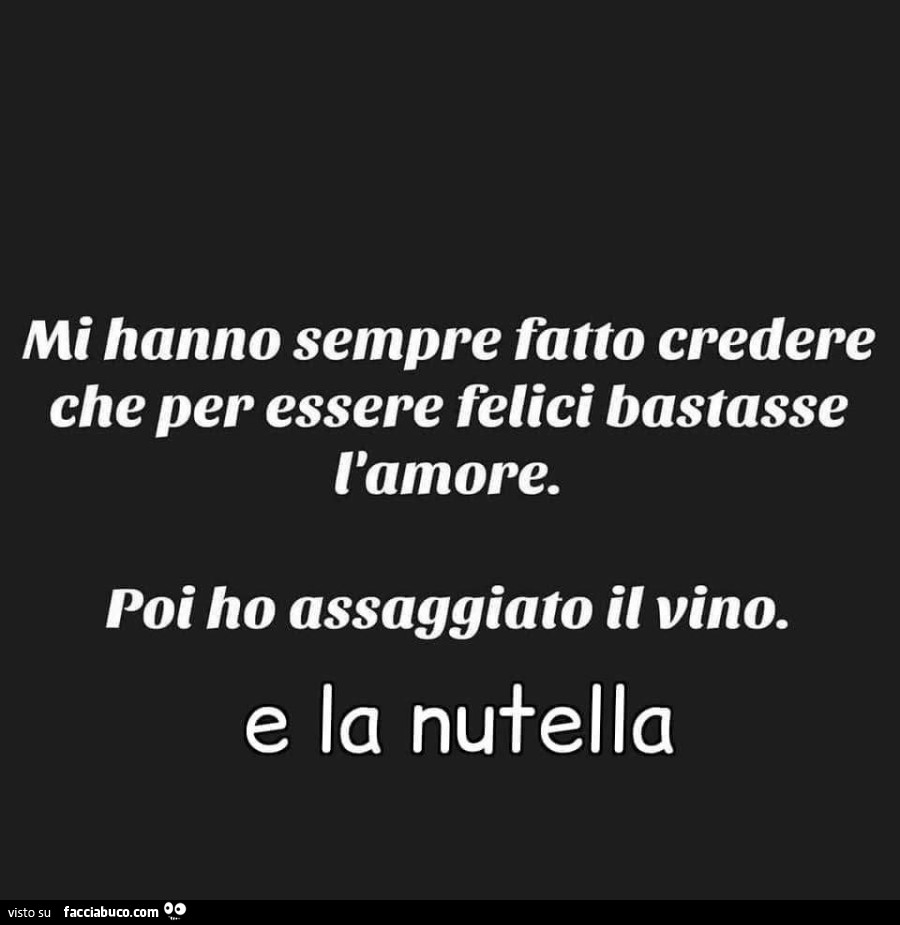 Mi hanno sempre fatto credere che per essere felici bastasse l'amore. Poi ho assaggiato il vino. E la Nutella