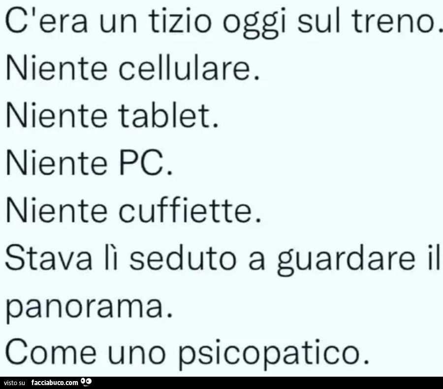 C'era un tizio oggi sul treno. Niente cellulare. Niente tablet. Niente pc. Niente cuffiette. Stava lì seduto a guardare il panorama. Come uno psicopatico