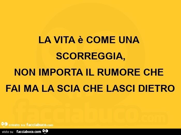 La vita è come una scorreggia, non importa il rumore che fai ma la scia che lasci dietro