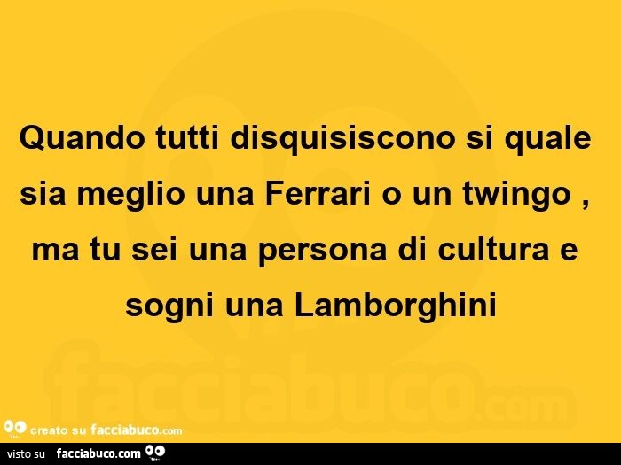 Quando tutti disquisiscono si quale sia meglio una ferrari o un twingo, ma tu sei una persona di cultura e sogni una lamborghini