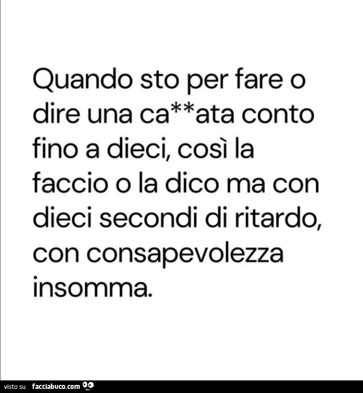 Quando sto per fare o dire una cazzata conto fino a dieci, così la faccio o la dico ma con dieci secondi di ritardo, con consapevolezza insomma