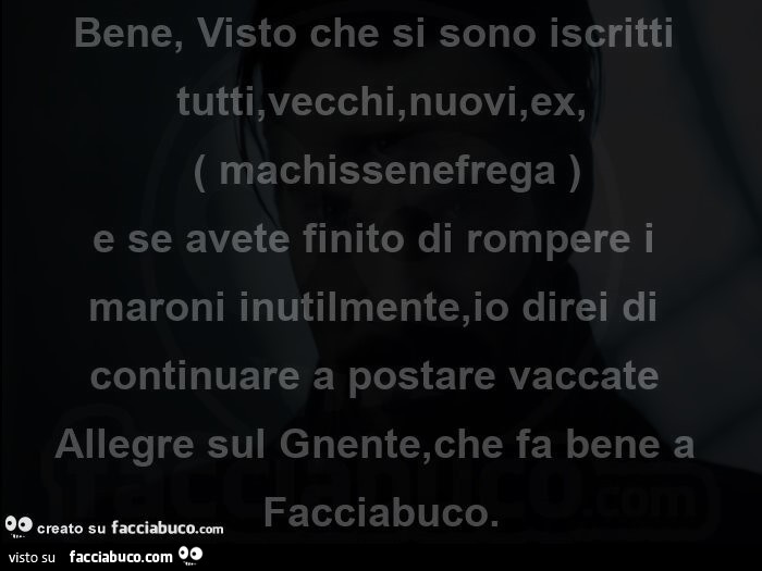 Bene, visto che si sono iscritti tutti, vecchi, nuovi, ex, machissenefrega e se avete finito di rompere i maroni inutilmente, io direi di continuare a postare vaccate allegre sul gnente, che fa bene a facciabuco