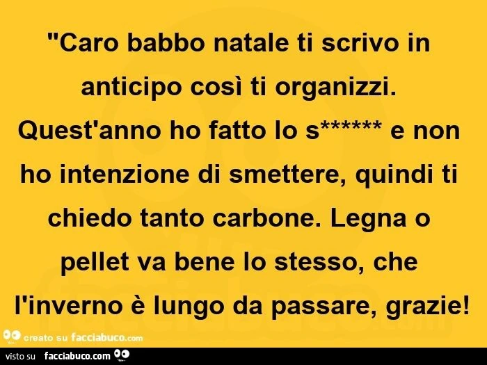 Caro babbo natale ti scrivo in anticipo così ti organizzi. Quest'anno ho fatto lo s****** e non ho intenzione di smettere, quindi ti chiedo tanto carbone. Legna o pellet va bene lo stesso, che l'inverno è lungo da passare, grazie