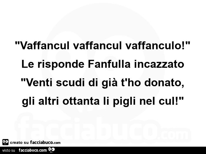 Vaffancul vaffancul vaffanculo! Le risponde fanfulla incazzato venti scudi di già t'ho donato, gli altri ottanta li pigli nel cul