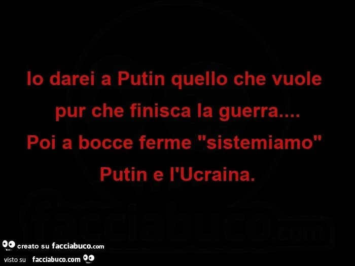 Io darei a putin quello che vuole pur che finisca la guerra&hellip; poi a bocce ferme sistemiamo putin e l'ucraina