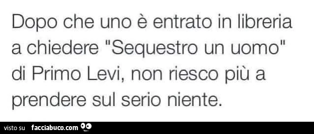 Dopo che uno è entrato in libreria a chiedere sequestro un uomo di primo levi, non riesco più a prendere sul serio niente