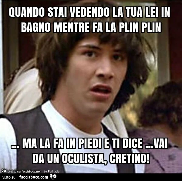 Quando stai vedendo la tua lei in bagno mentre fa la plin plin&hellip; ma la fa in piedi e ti dice&hellip; vai da un oculista, cretino