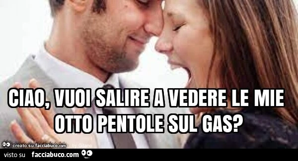 Ciao, vuoi salire a vedere le mie otto pentole sul gas?