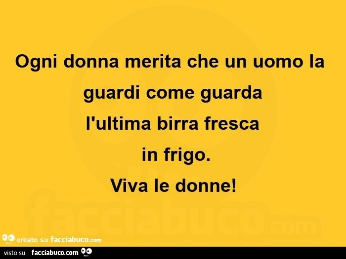 Ogni donna merita che un uomo la guardi come guarda  l'ultima birra fresca in frigo. Viva le donne
