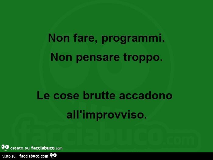 Non fare, programmi. Non pensare troppo. Le cose brutte accadono all'improvviso