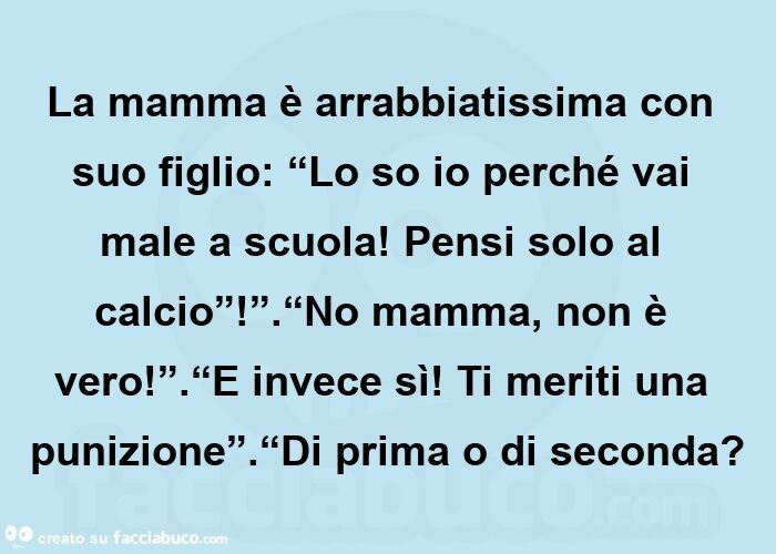 La mamma è arrabbiatissima con suo figlio: “lo so io perché vai male a scuola! Pensi solo al calcio”! ”. “No mamma, non è vero! ”. “E invece sì! Ti meriti una punizione”. “Di prima o di seconda?