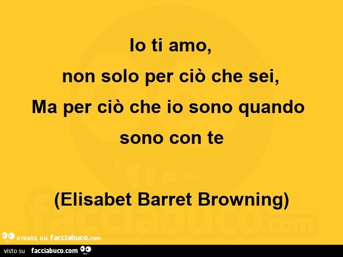 Io ti amo,   non solo per ciò che sei,   ma per ciò che io sono quando sono con te. Elisabet Barret Browning