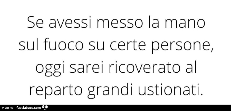 Se avessi messo la mano sul fuoco su certe persone, oggi sarei ricoverato al reparto grandi ustionati