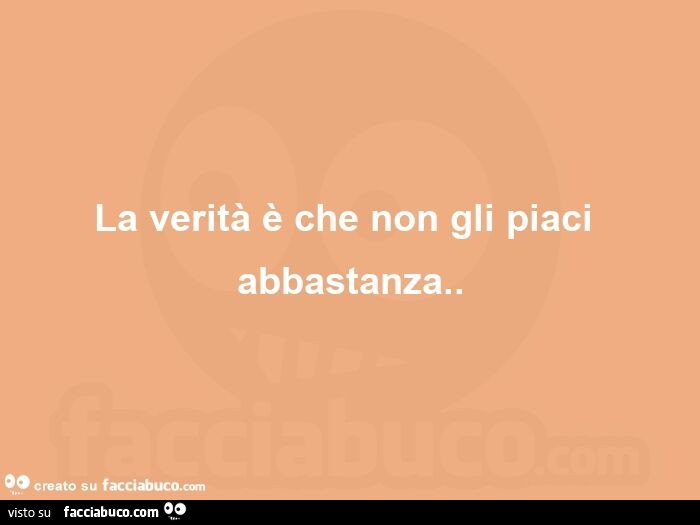 La verità è che non gli piaci abbastanza