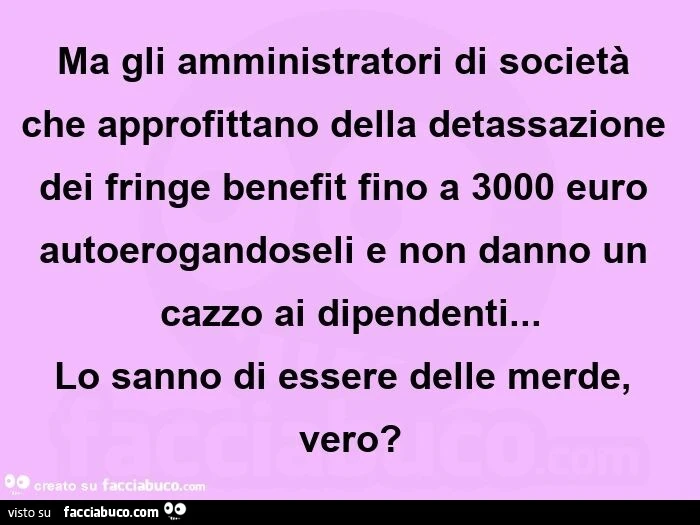 Ma gli amministratori di società che approfittano della detassazione dei fringe benefit fino a 3000 euro autoerogandoseli e non danno un cazzo ai dipendenti&hellip; lo sanno di essere delle merde, vero?