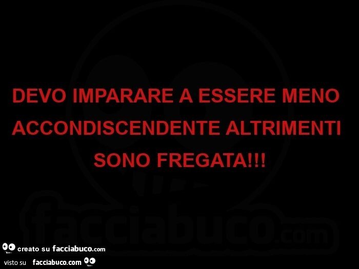 Devo imparare a essere meno accondiscendente altrimenti sono fregata