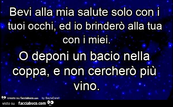 Bevi alla mia salute solo con i tuoi occhi, ed io brinderò alla tua con i miei. O deponi un bacio nella coppa, e non cercherò più vino