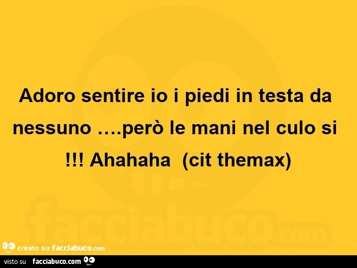 Adoro sentire io i piedi in testa da nessuno… Però le mani nel culo si! Ahahaha
